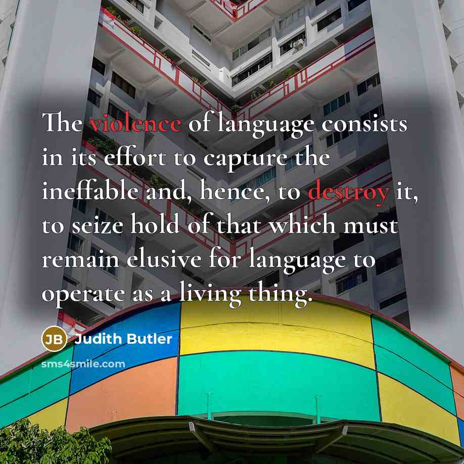 “The violence of language consists in its effort to capture the ineffable and, hence, to destroy it, to seize hold of that which must remain elusive for language to operate as a living thing.” quote by Judith Butler