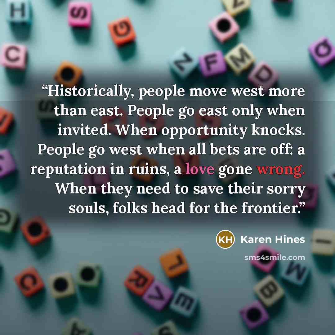 “Historically, people move west more than east. People go east only when invited. When opportunity knocks. People go west when all bets are off: a reputation in ruins, a love gone wrong. When they need to save their sorry souls, folks head for the frontier.” quote by Karen Hines