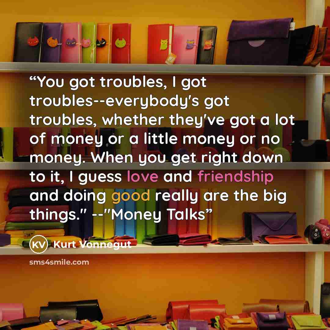 “You got troubles, I got troubles--everybody's got troubles, whether they've got a lot of money or a little money or no money. When you get right down to it, I guess love and friendship and doing good really are the big things." --"Money Talks” quote by Kurt Vonnegut