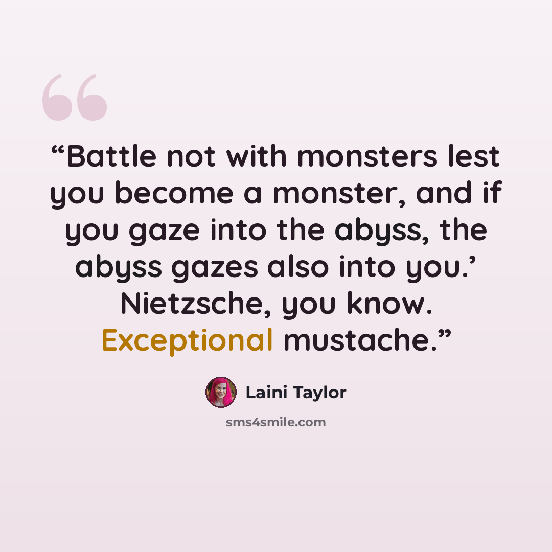 “Battle not with monsters lest you become a monster, and if you gaze into the abyss, the abyss gazes also into you.’ Nietzsche, you know. Exceptional mustache.” quote by Laini Taylor