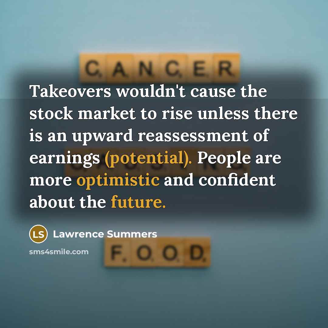 “Takeovers wouldn't cause the stock market to rise unless there is an upward reassessment of earnings (potential). People are more optimistic and confident about the future.” quote by Lawrence Summers