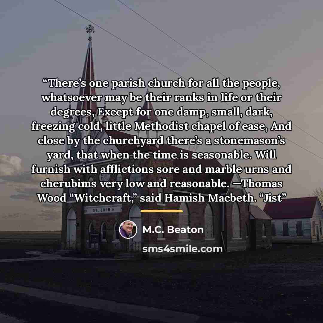 “There’s one parish church for all the people, whatsoever may be their ranks in life or their degrees, Except for one damp, small, dark, freezing cold, little Methodist chapel of ease, And close by the churchyard there’s a stonemason’s yard, that when the time is seasonable. Will furnish with…” quote by M.C. Beaton