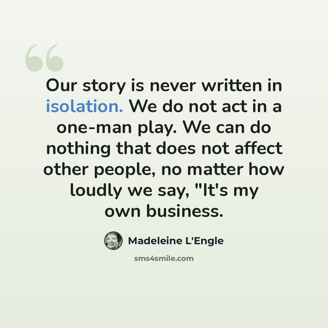 “Our story is never written in isolation. We do not act in a one-man play. We can do nothing that does not affect other people, no matter how loudly we say, "It's my own business.” quote by Madeleine L'Engle