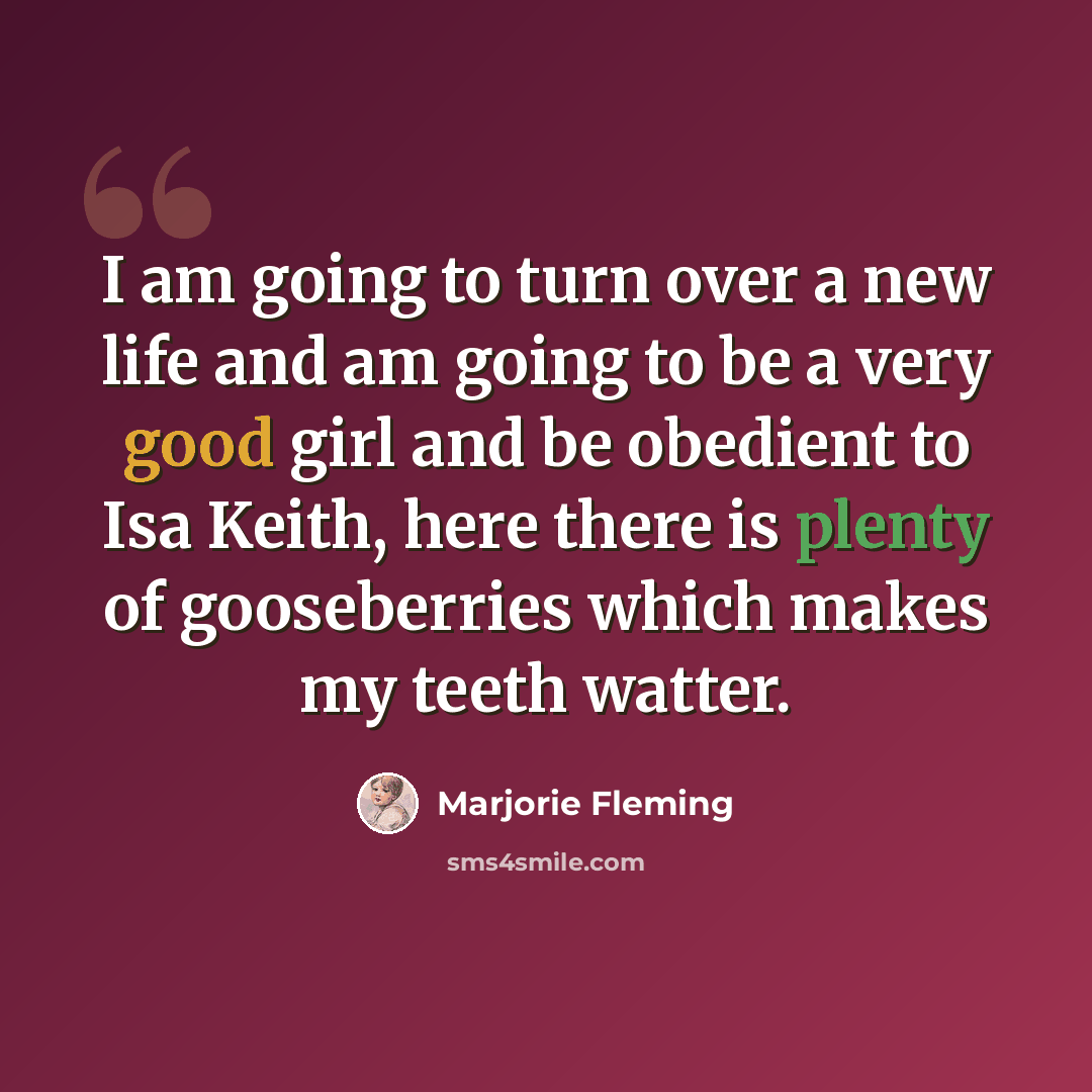 “I am going to turn over a new life and am going to be a very good girl and be obedient to Isa Keith, here there is plenty of gooseberries which makes my teeth watter.” quote by Marjorie Fleming