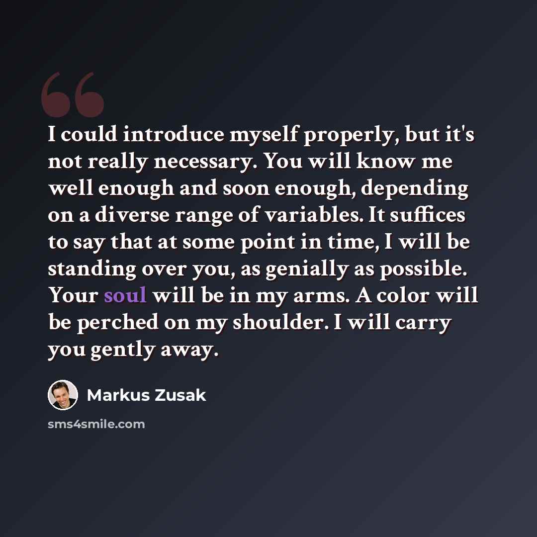 “I could introduce myself properly, but it's not really necessary. You will know me well enough and soon enough, depending on a diverse range of variables. It suffices to say that at some point in time, I will be standing over you, as genially as possible. Your soul will be in my arms. A color will…” quote by Markus Zusak