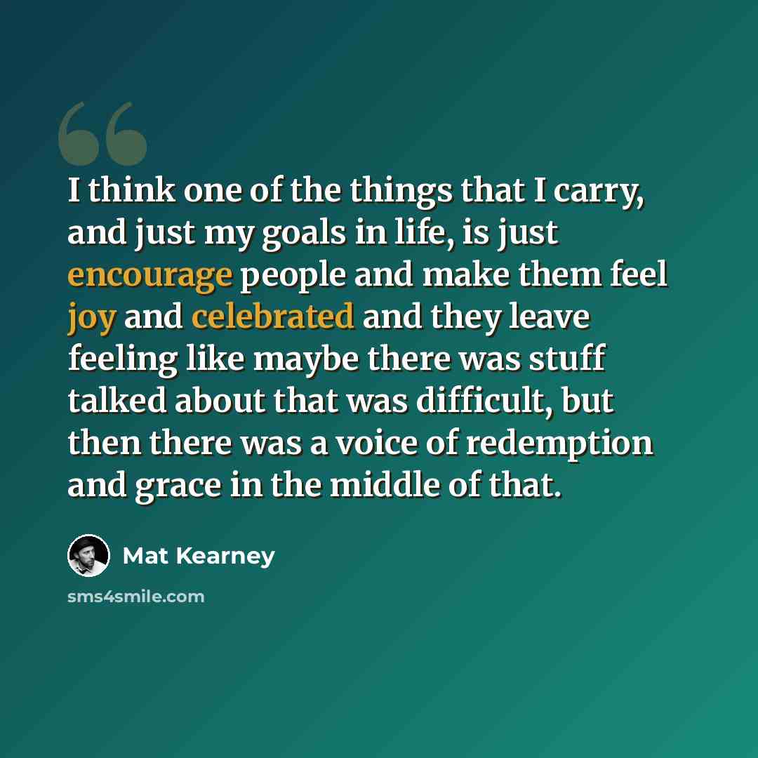 “I think one of the things that I carry, and just my goals in life, is just encourage people and make them feel joy and celebrated and they leave feeling like maybe there was stuff talked about that was difficult, but then there was a voice of redemption and grace in the middle of that.” quote by Mat Kearney