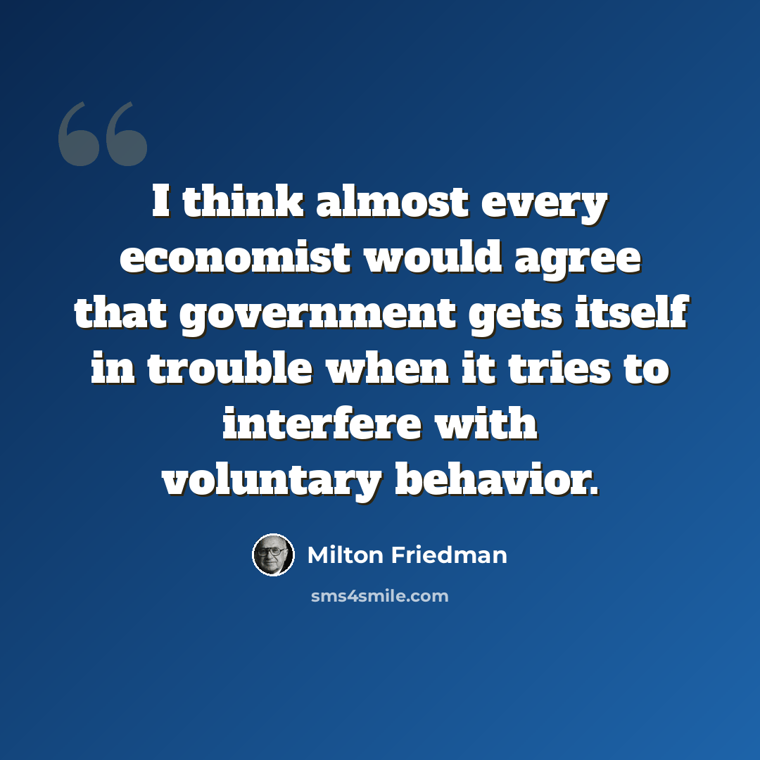 “I think almost every economist would agree that government gets itself in trouble when it tries to interfere with voluntary behavior.” quote by Milton Friedman