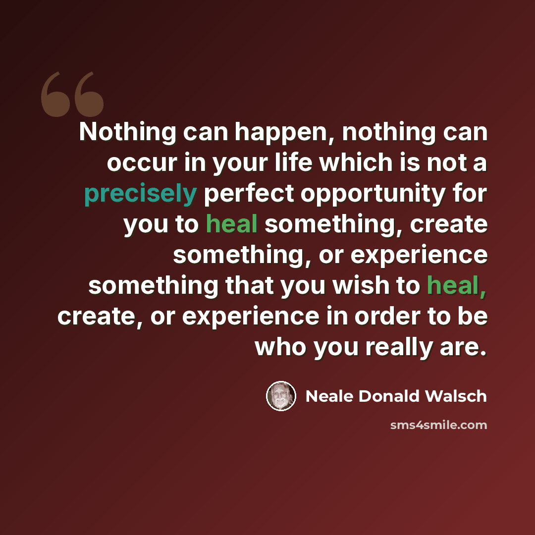 “Nothing can happen, nothing can occur in your life which is not a precisely perfect opportunity for you to heal something, create something, or experience something that you wish to heal, create, or experience in order to be who you really are.” quote by Neale Donald Walsch