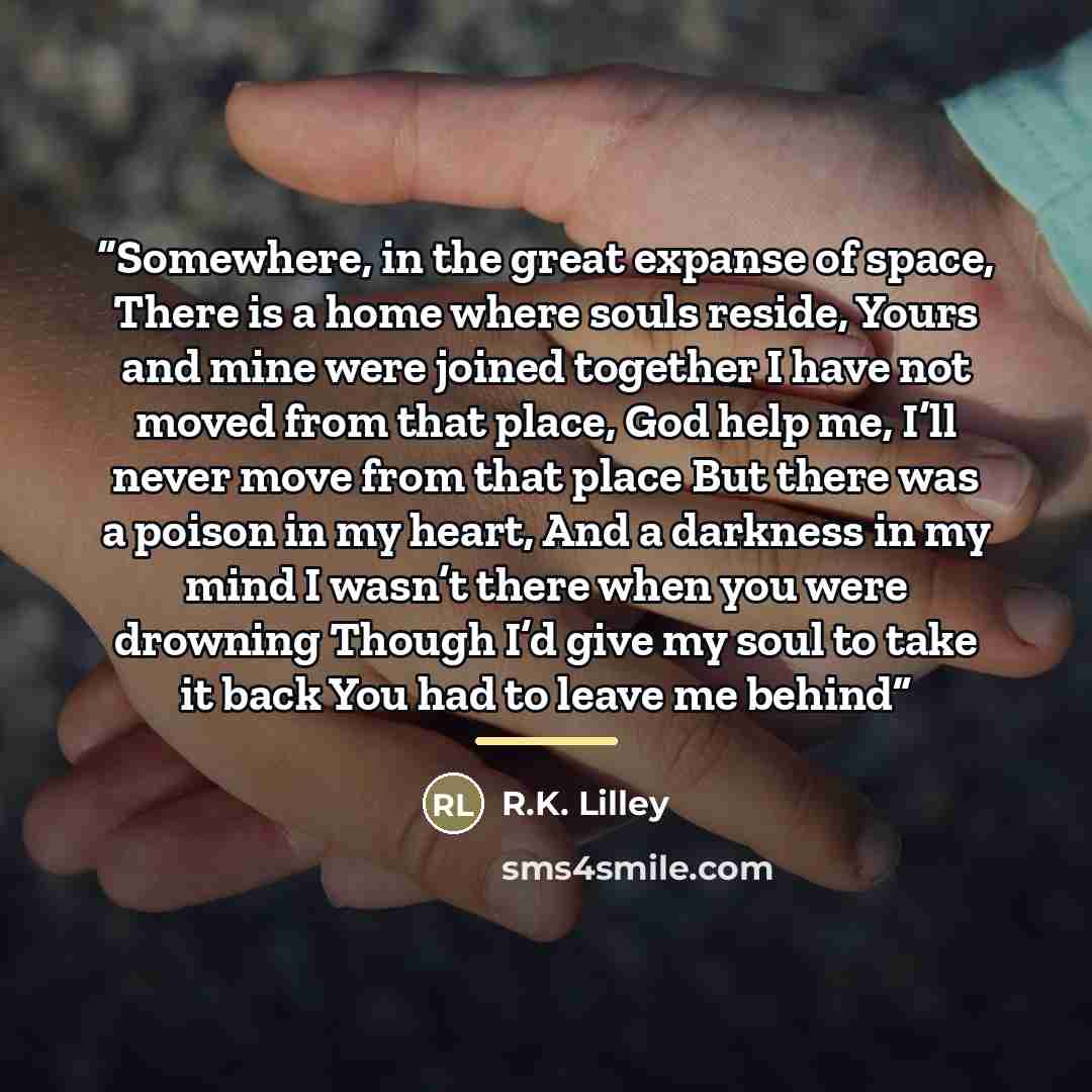 “Somewhere, in the great expanse of space, There is a home where souls reside, Yours and mine were joined together I have not moved from that place, God help me, I’ll never move from that place But there was a poison in my heart, And a darkness in my mind I wasn’t there when you were drowning…” quote by R.K. Lilley