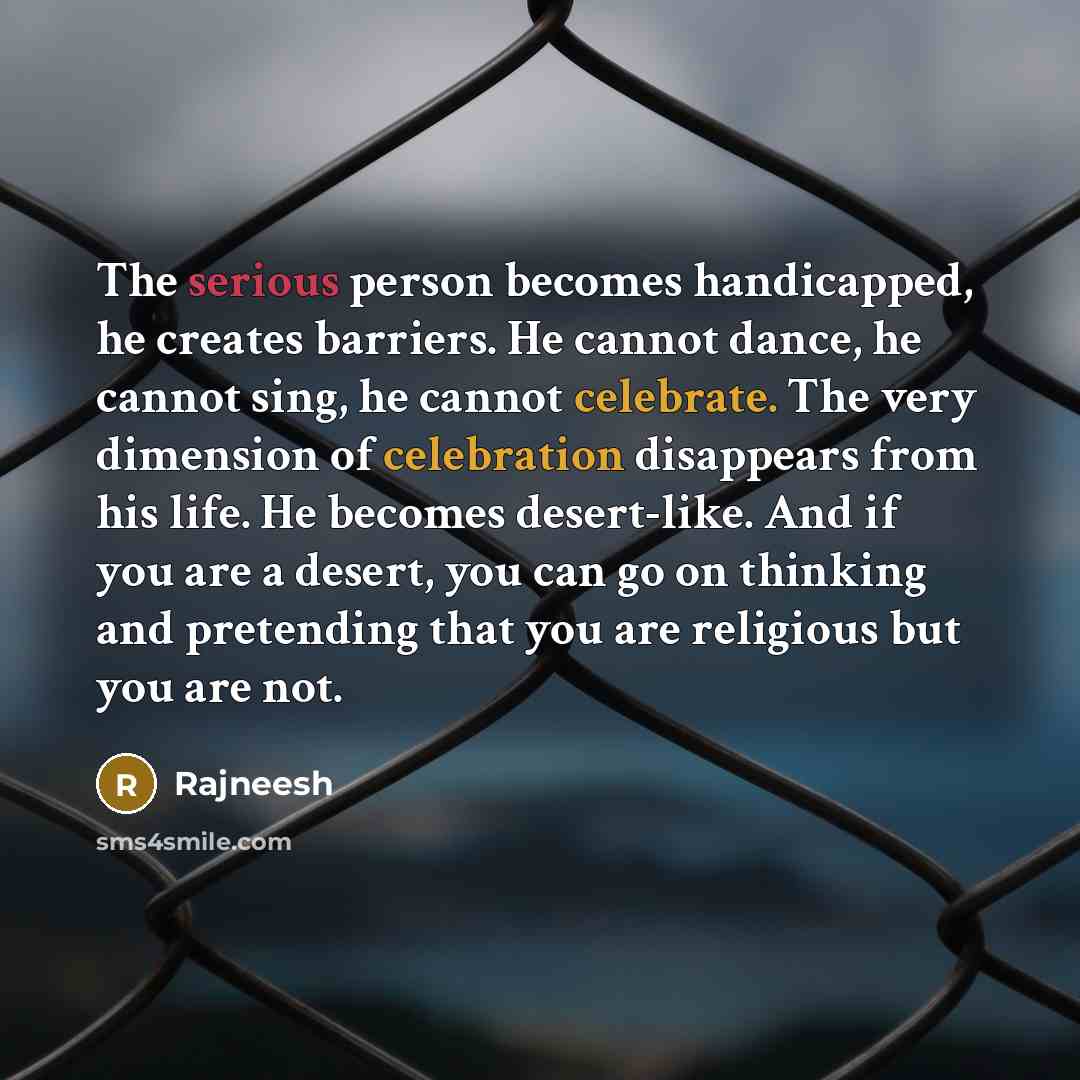 “The serious person becomes handicapped, he creates barriers. He cannot dance, he cannot sing, he cannot celebrate. The very dimension of celebration disappears from his life. He becomes desert-like. And if you are a desert, you can go on thinking and pretending that you are religious but you are…” quote by Rajneesh