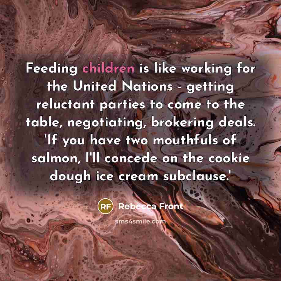 “Feeding children is like working for the United Nations - getting reluctant parties to come to the table, negotiating, brokering deals. 'If you have two mouthfuls of salmon, I'll concede on the cookie dough ice cream subclause.'” quote by Rebecca Front