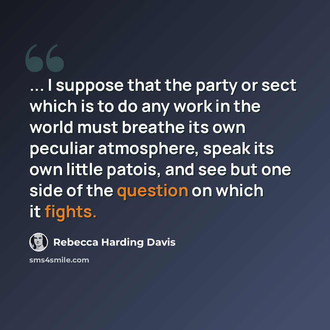 “... I suppose that the party or sect which is to do any work in the world must breathe its own peculiar atmosphere, speak its own little patois, and see but one side of the question on which it fights.” quote by Rebecca Harding Davis