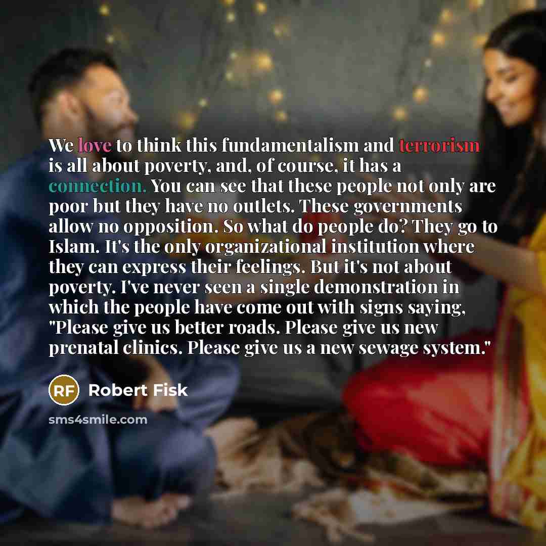 “We love to think this fundamentalism and terrorism is all about poverty, and, of course, it has a connection. You can see that these people not only are poor but they have no outlets. These governments allow no opposition. So what do people do? They go to Islam. It's the only organizational…” quote by Robert Fisk