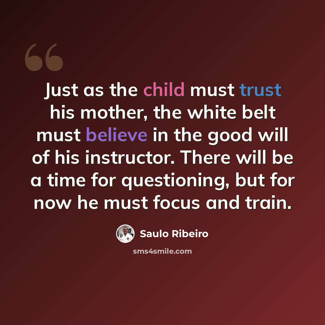 “Just as the child must trust his mother, the white belt must believe in the good will of his instructor. There will be a time for questioning, but for now he must focus and train.” quote by Saulo Ribeiro