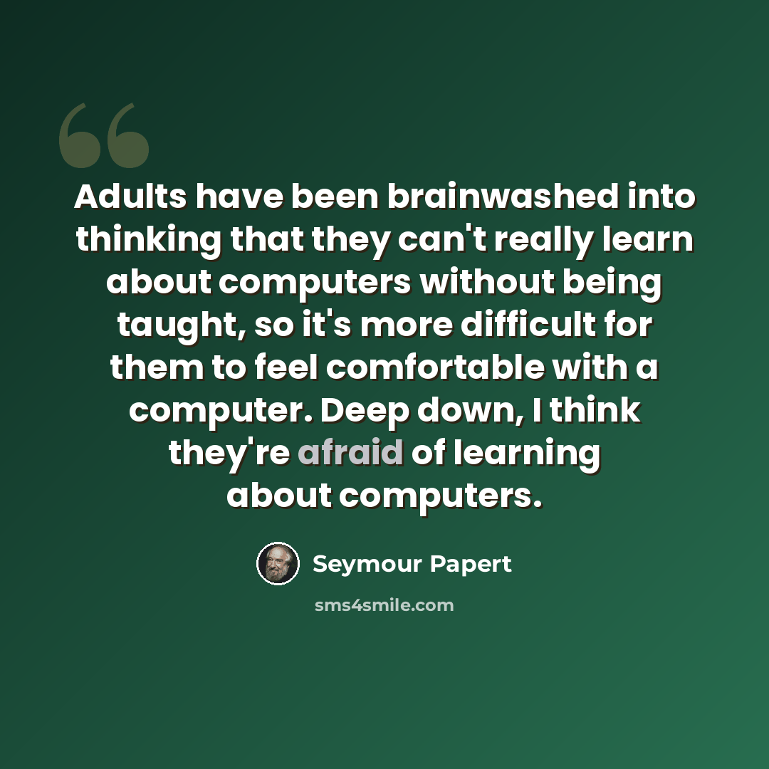 “Adults have been brainwashed into thinking that they can't really learn about computers without being taught, so it's more difficult for them to feel comfortable with a computer. Deep down, I think they're afraid of learning about computers.” quote by Seymour Papert
