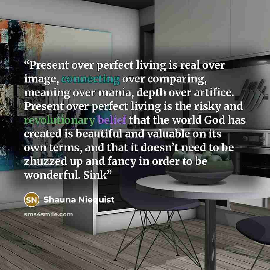 “Present over perfect living is real over image, connecting over comparing, meaning over mania, depth over artifice. Present over perfect living is the risky and revolutionary belief that the world God has created is beautiful and valuable on its own terms, and that it doesn’t need to be zhuzzed up…” quote by Shauna Niequist