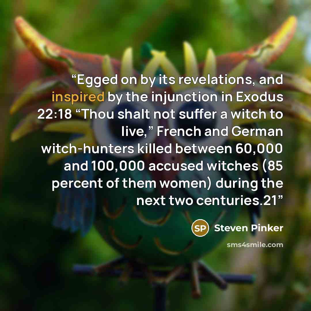 “Egged on by its revelations, and inspired by the injunction in Exodus 22:18 “Thou shalt not suffer a witch to live,” French and German witch-hunters killed between 60,000 and 100,000 accused witches (85 percent of them women) during the next two centuries.21” quote by Steven Pinker