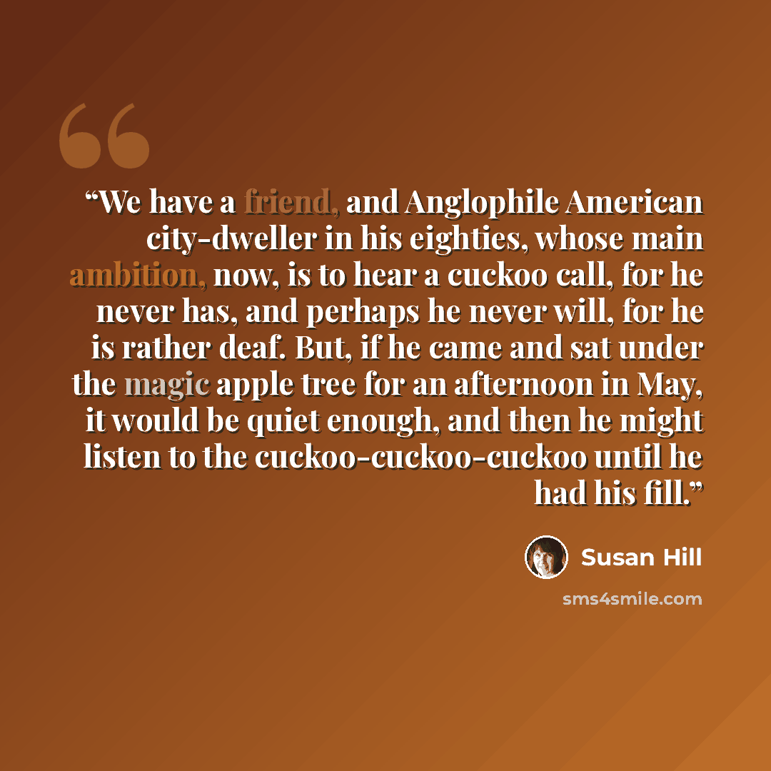 “We have a friend, and Anglophile American city-dweller in his eighties, whose main ambition, now, is to hear a cuckoo call, for he never has, and perhaps he never will, for he is rather deaf. But, if he came and sat under the magic apple tree for an afternoon in May, it would be quiet enough, and…” quote by Susan Hill