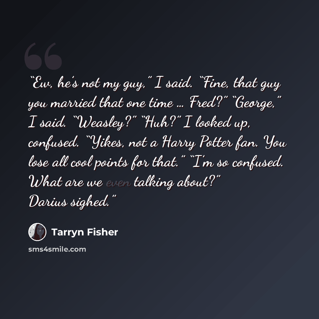 “Ew, he’s not my guy,” I said. “Fine, that guy you married that one time … Fred?” “George,” I said. “Weasley?” “Huh?” I looked up, confused. “Yikes, not a Harry Potter fan. You lose all cool points for that.” “I’m so confused. What are we even talking about?” Darius sighed.” quote by Tarryn Fisher