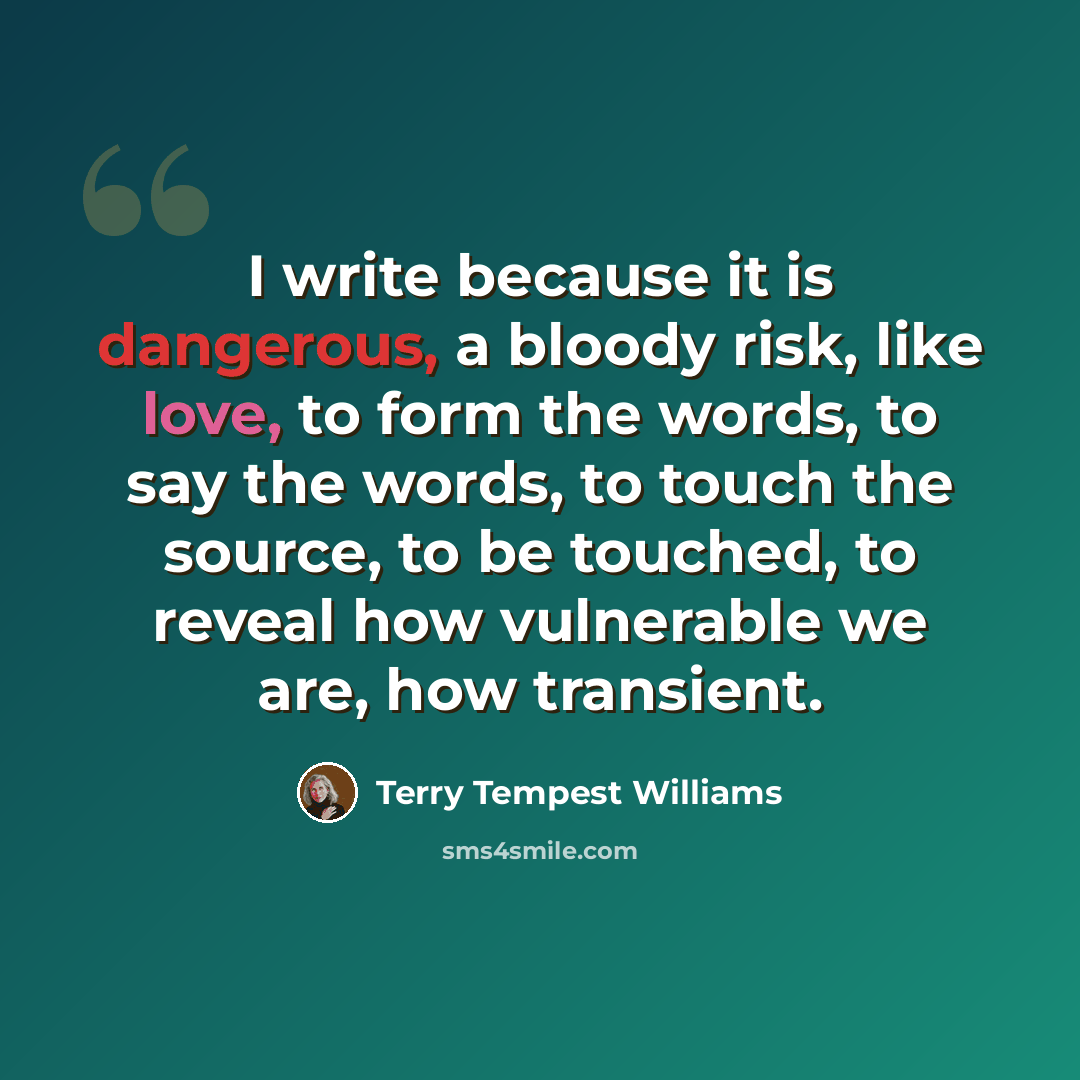 “I write because it is dangerous, a bloody risk, like love, to form the words, to say the words, to touch the source, to be touched, to reveal how vulnerable we are, how transient.” quote by Terry Tempest Williams