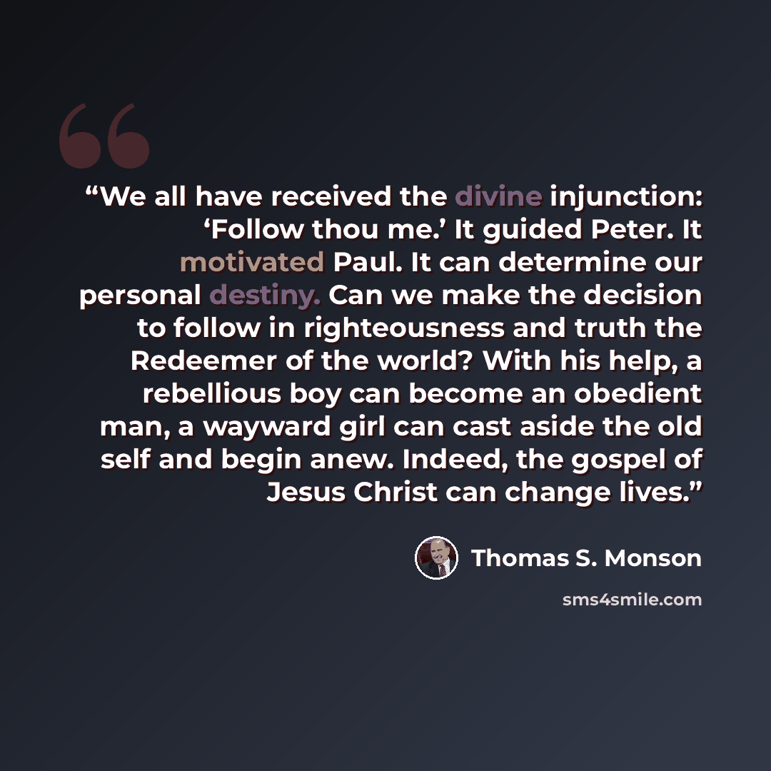 “We all have received the divine injunction: ‘Follow thou me.’ It guided Peter. It motivated Paul. It can determine our personal destiny. Can we make the decision to follow in righteousness and truth the Redeemer of the world? With his help, a rebellious boy can become an obedient man, a wayward…” quote by Thomas S. Monson