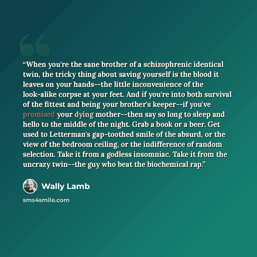“When you're the sane brother of a schizophrenic identical twin, the tricky thing about saving yourself is the blood it leaves on your hands--the little inconvenience of the look-alike corpse at your feet. And if you're into both survival of the fittest and being your brother's keeper--if you've…” quote by Wally Lamb