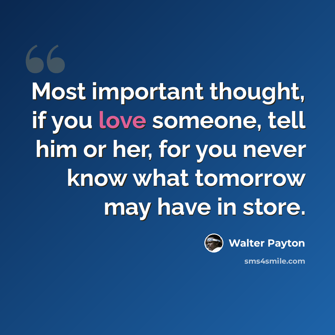 “Most important thought, if you love someone, tell him or her, for you never know what tomorrow may have in store.” quote by Walter Payton