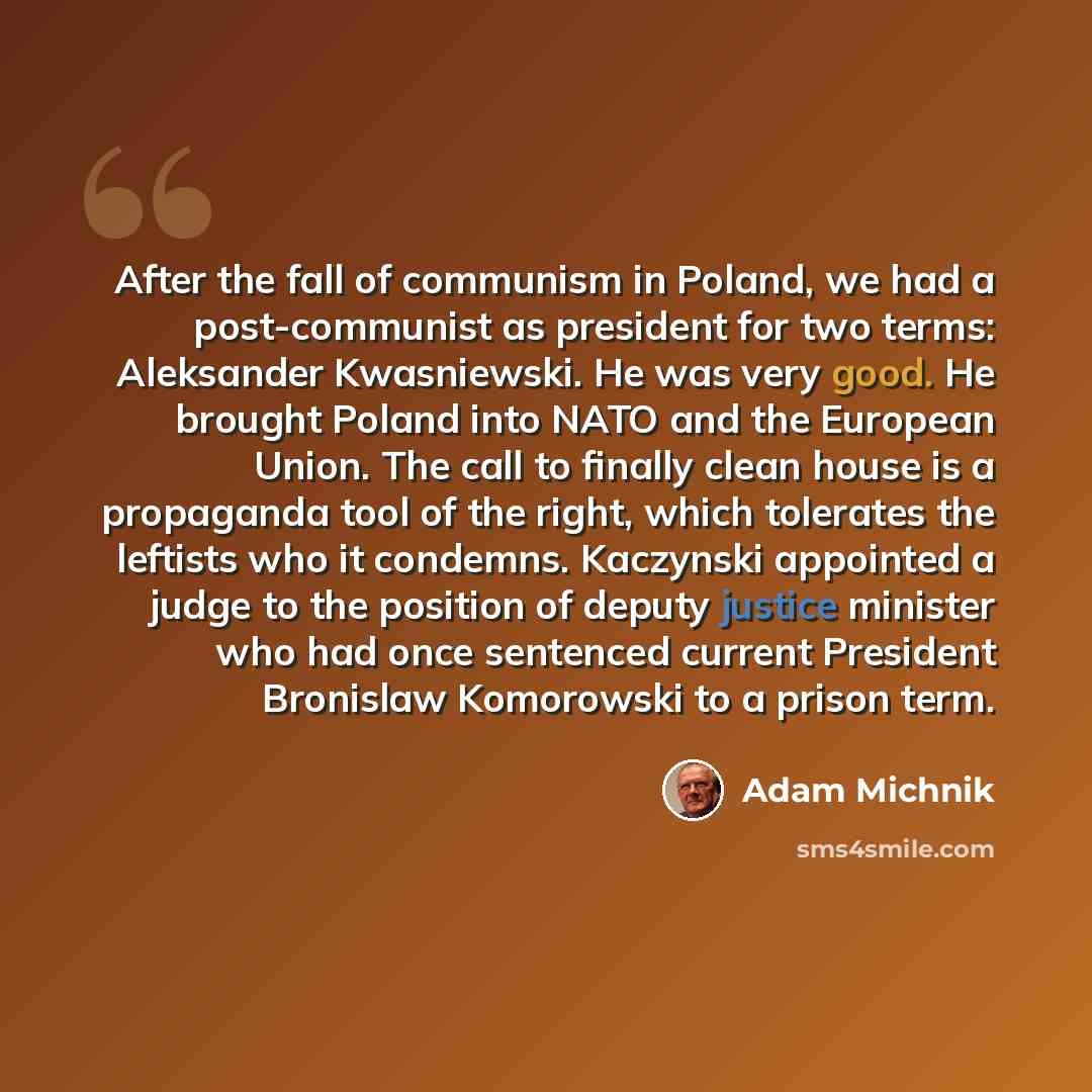 “After the fall of communism in Poland, we had a post-communist as president for two terms: Aleksander Kwasniewski. He was very good. He brought Poland into NATO and the European Union. The call to finally clean house is a propaganda tool of the right, which tolerates the leftists who it condemns…” quote by Adam Michnik