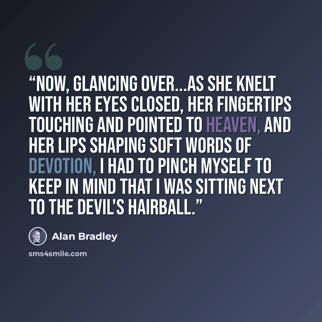 “Now, glancing over...as she knelt with her eyes closed, her fingertips touching and pointed to Heaven, and her lips shaping soft words of devotion, I had to pinch myself to keep in mind that I was sitting next to the Devil's Hairball.” quote by Alan Bradley