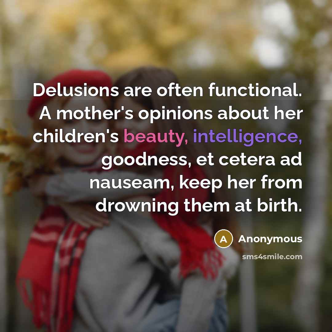 “Delusions are often functional. A mother's opinions about her children's beauty, intelligence, goodness, et cetera ad nauseam, keep her from drowning them at birth.” quote by Anonymous