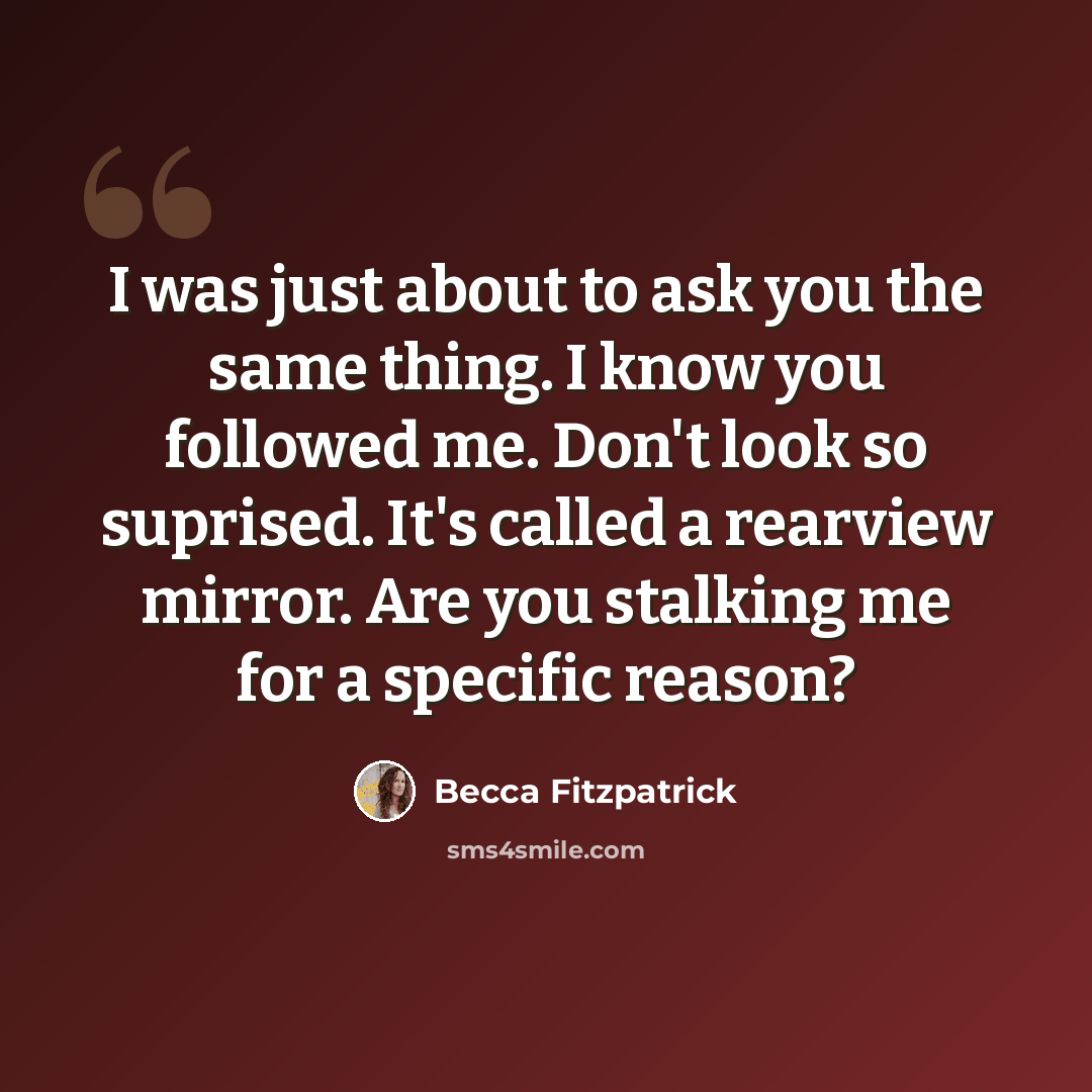“I was just about to ask you the same thing. I know you followed me. Don't look so suprised. It's called a rearview mirror. Are you stalking me for a specific reason?” quote by Becca Fitzpatrick