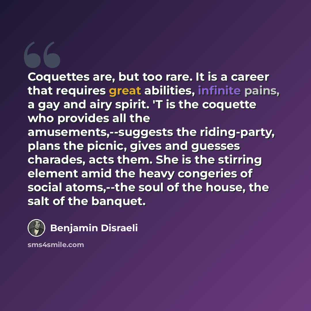 “Coquettes are, but too rare. It is a career that requires great abilities, infinite pains, a gay and airy spirit. 'T is the coquette who provides all the amusements,--suggests the riding-party, plans the picnic, gives and guesses charades, acts them. She is the stirring element amid the heavy…” quote by Benjamin Disraeli
