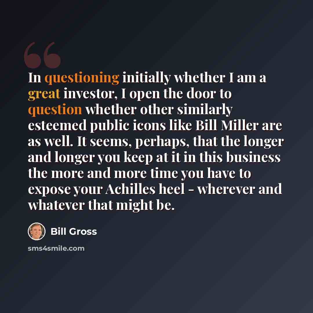 “In questioning initially whether I am a great investor, I open the door to question whether other similarly esteemed public icons like Bill Miller are as well. It seems, perhaps, that the longer and longer you keep at it in this business the more and more time you have to expose your Achilles heel…” quote by Bill Gross