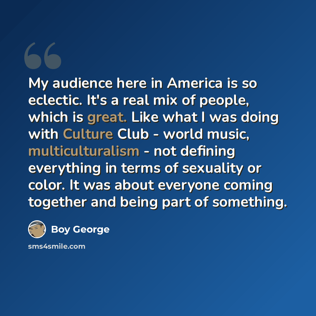 “My audience here in America is so eclectic. It's a real mix of people, which is great. Like what I was doing with Culture Club - world music, multiculturalism - not defining everything in terms of sexuality or color. It was about everyone coming together and being part of something.” quote by Boy George
