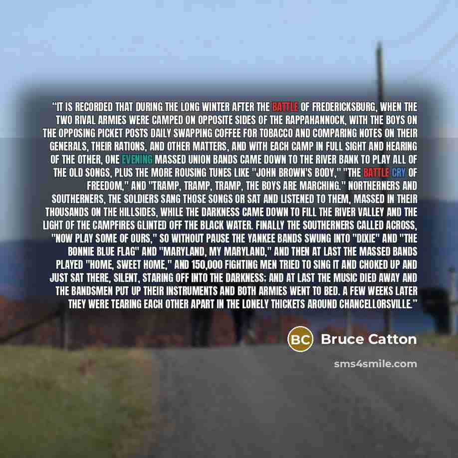 “It is recorded that during the long winter after the Battle of Fredericksburg, when the two rival armies were camped on opposite sides of the Rappahannock, with the boys on the opposing picket posts daily swapping coffee for tobacco and comparing notes on their generals, their rations, and other…” quote by Bruce Catton