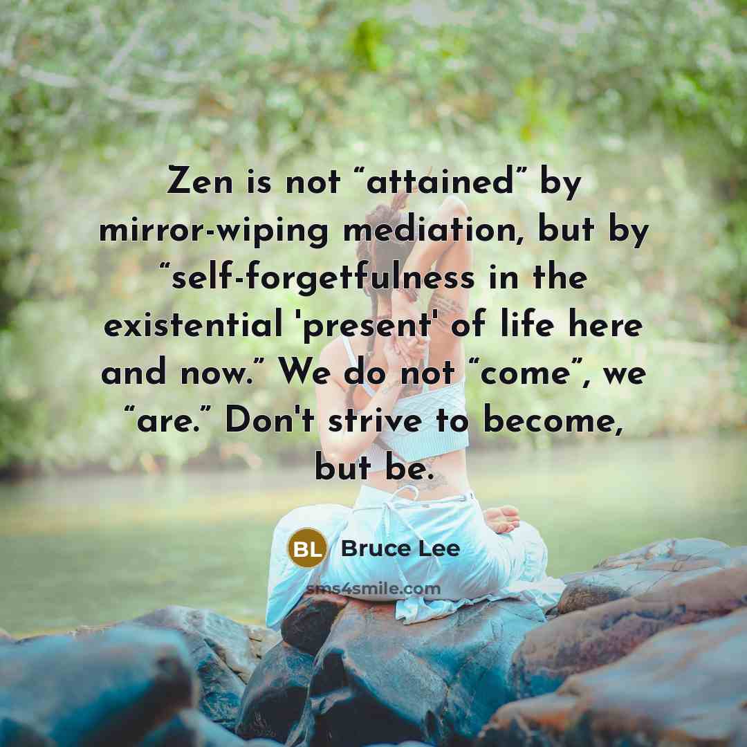 “Zen is not “attained” by mirror-wiping mediation, but by “self-forgetfulness in the existential 'present' of life here and now.” We do not “come”, we “are.” Don't strive to become, but be.” quote by Bruce Lee