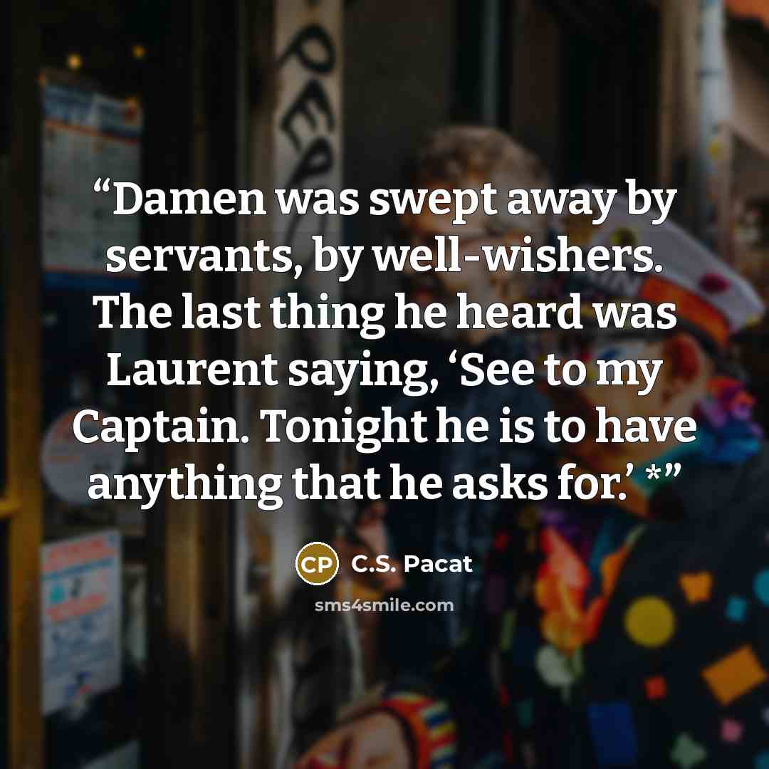 “Damen was swept away by servants, by well-wishers. The last thing he heard was Laurent saying, ‘See to my Captain. Tonight he is to have anything that he asks for.’ *” quote by C.S. Pacat