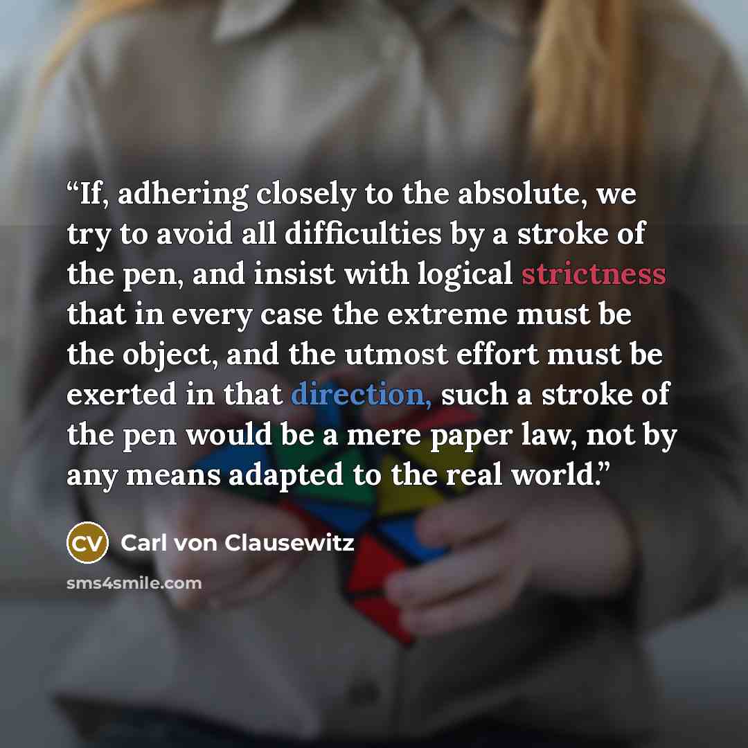 “If, adhering closely to the absolute, we try to avoid all difficulties by a stroke of the pen, and insist with logical strictness that in every case the extreme must be the object, and the utmost effort must be exerted in that direction, such a stroke of the pen would be a mere paper law, not by…” quote by Carl von Clausewitz