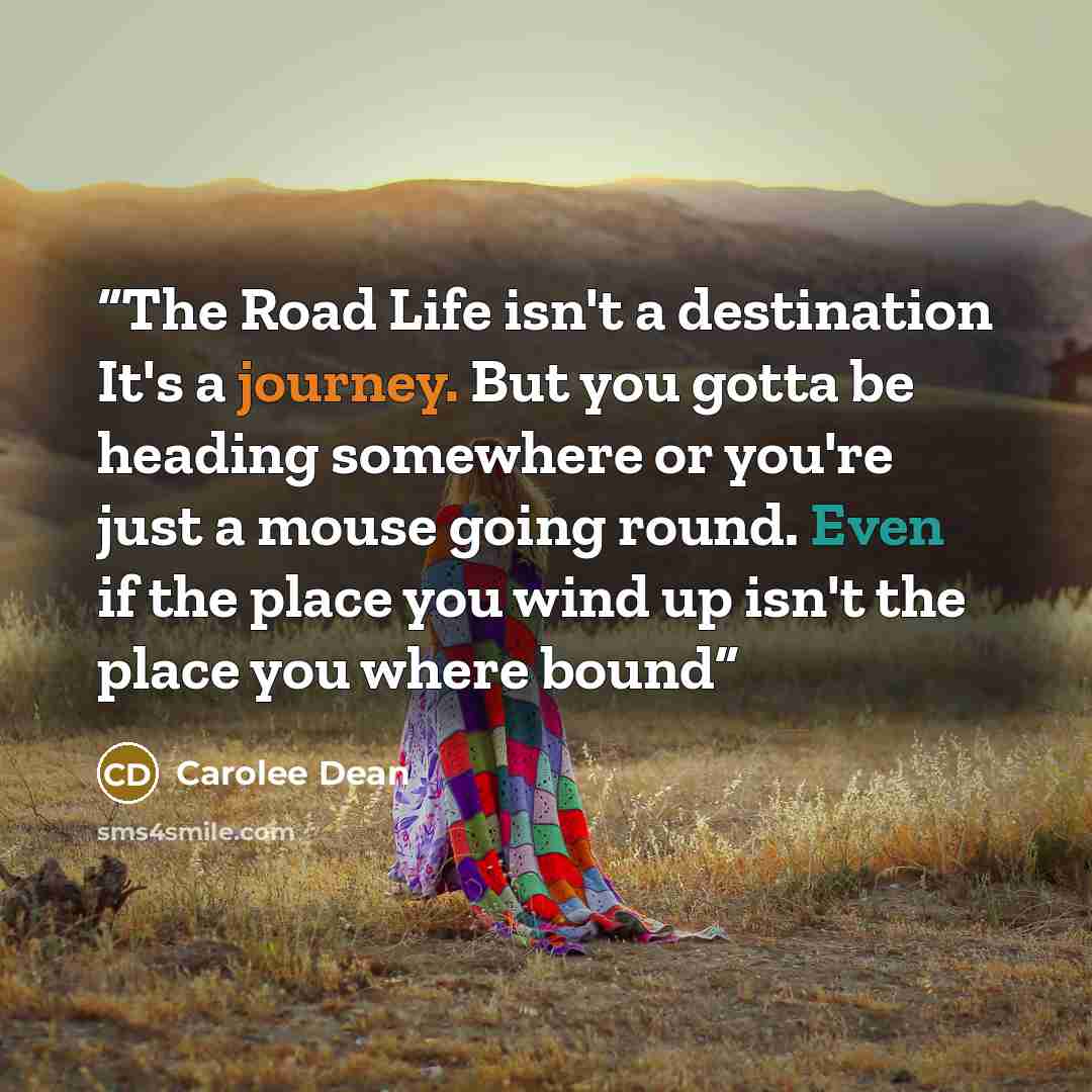 “The Road Life isn't a destination It's a journey. But you gotta be heading somewhere or you're just a mouse going round. Even if the place you wind up isn't the place you where bound” quote by Carolee Dean