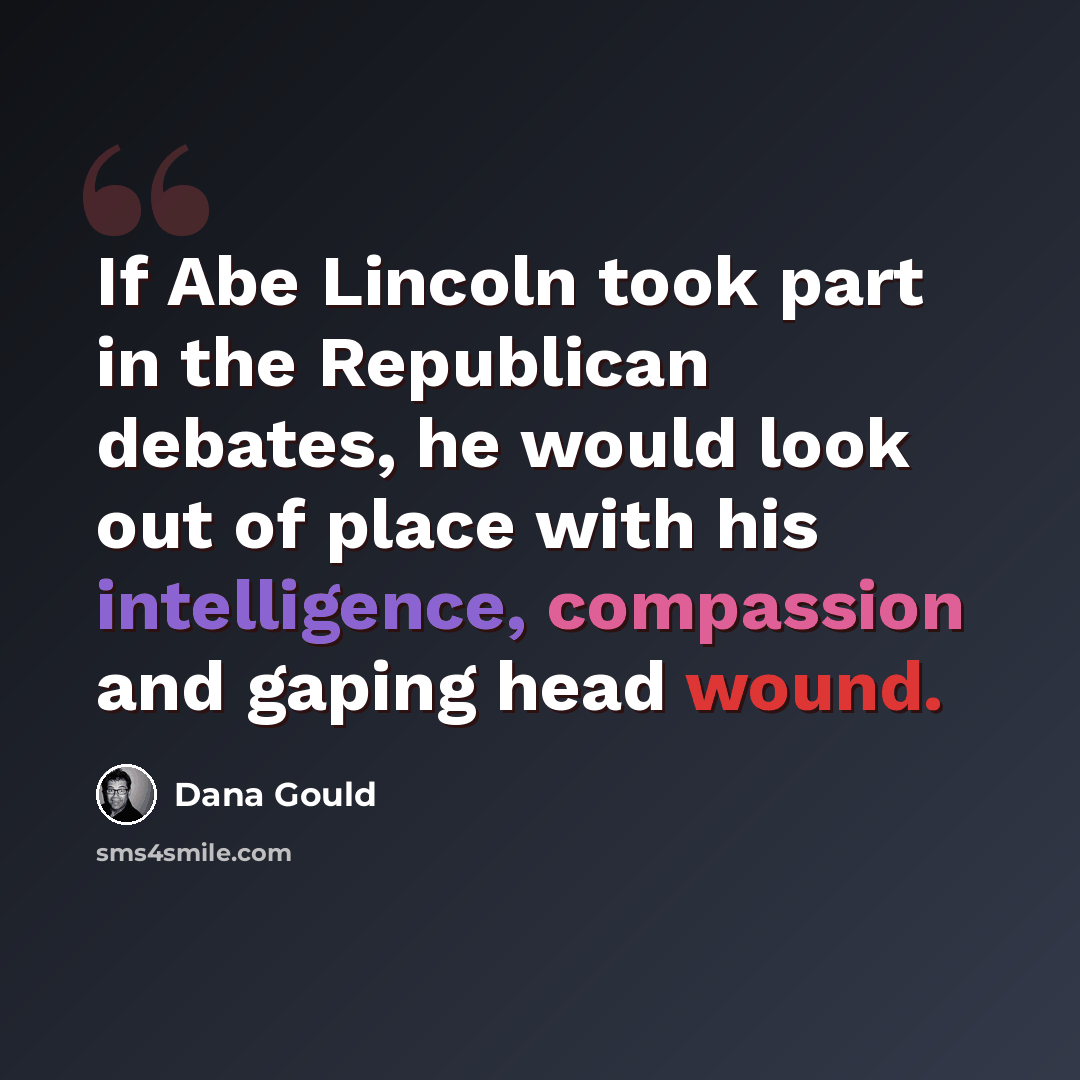 “If Abe Lincoln took part in the Republican debates, he would look out of place with his intelligence, compassion and gaping head wound.” quote by Dana Gould