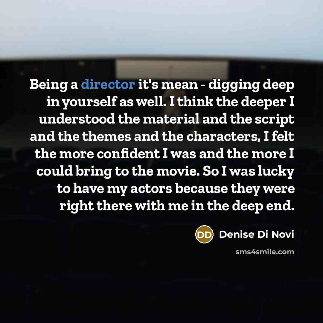“Being a director it's mean - digging deep in yourself as well. I think the deeper I understood the material and the script and the themes and the characters, I felt the more confident I was and the more I could bring to the movie. So I was lucky to have my actors because they were right there with…” quote by Denise Di Novi