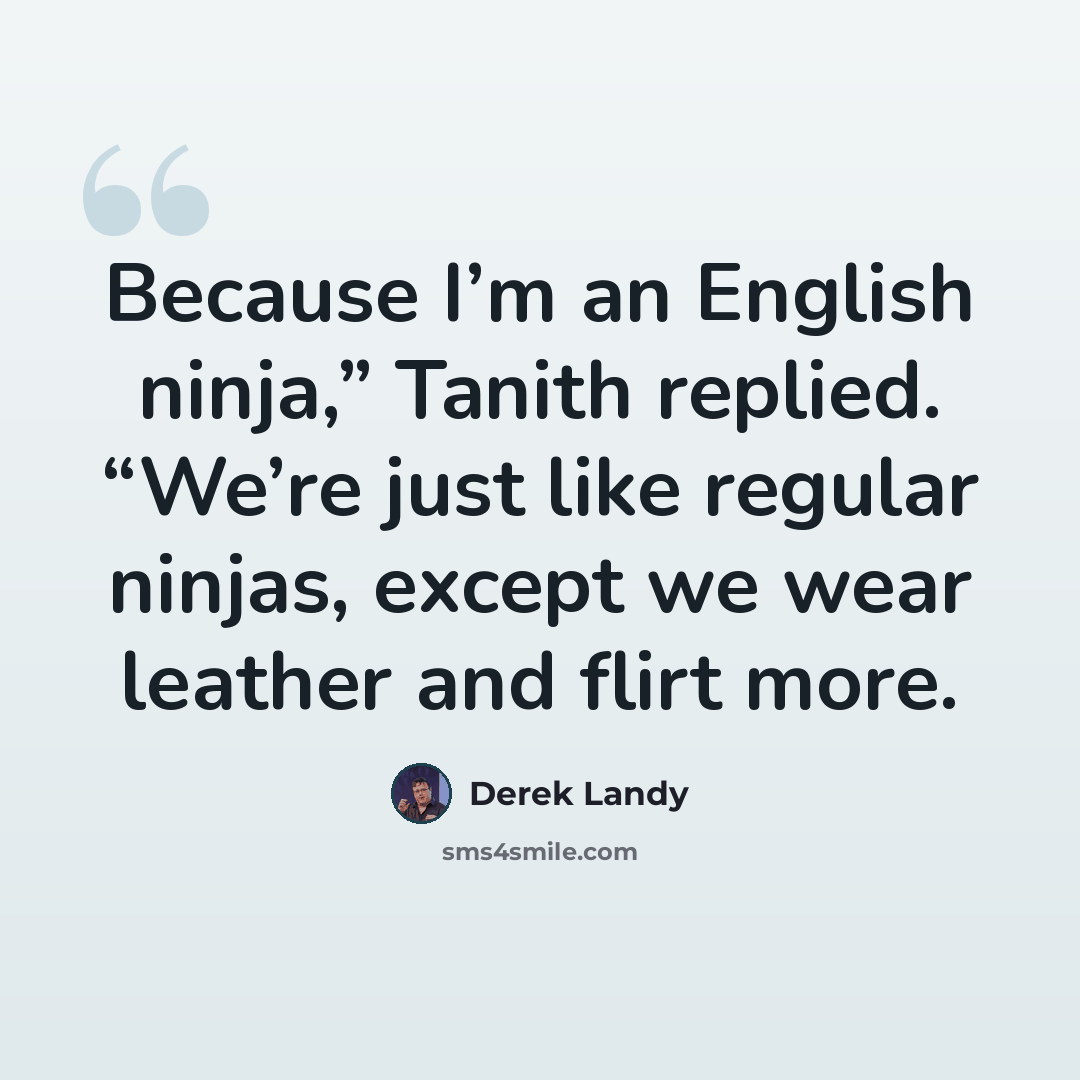 “Because I’m an English ninja,” Tanith replied. “We’re just like regular ninjas, except we wear leather and flirt more.” quote by Derek Landy