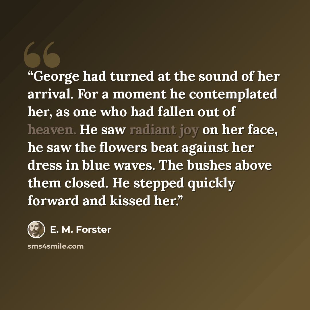 “George had turned at the sound of her arrival. For a moment he contemplated her, as one who had fallen out of heaven. He saw radiant joy on her face, he saw the flowers beat against her dress in blue waves. The bushes above them closed. He stepped quickly forward and kissed her.” quote by E. M. Forster