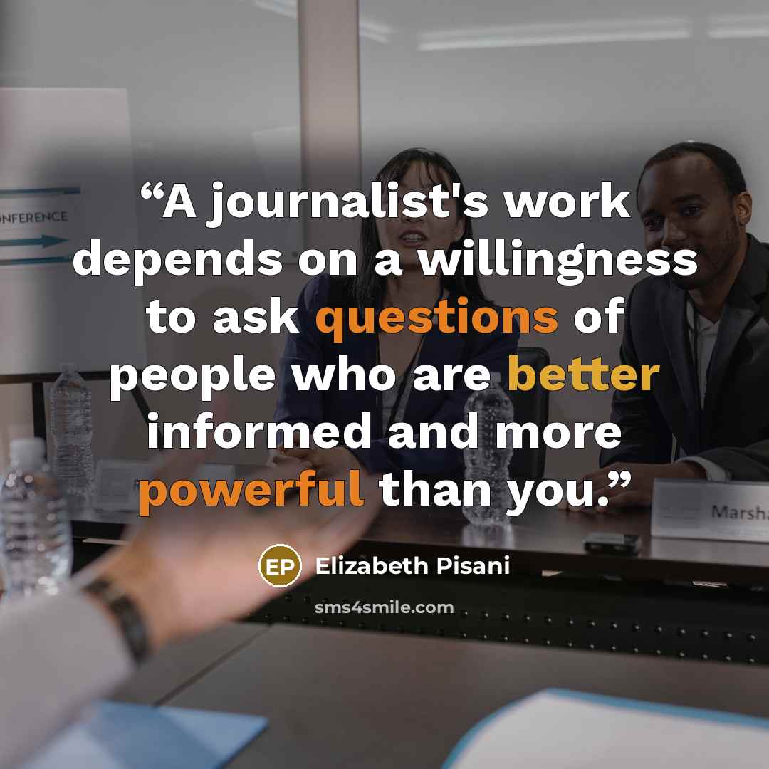 “A journalist's work depends on a willingness to ask questions of people who are better informed and more powerful than you.” quote by Elizabeth Pisani