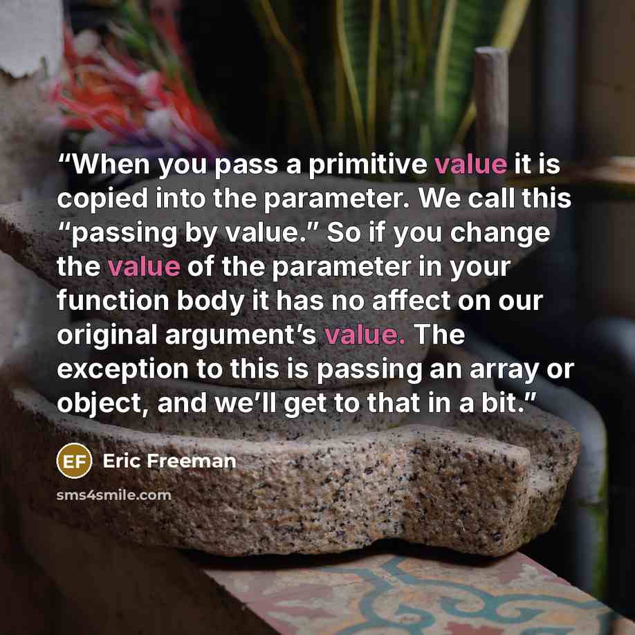 “When you pass a primitive value it is copied into the parameter. We call this “passing by value.” So if you change the value of the parameter in your function body it has no affect on our original argument’s value. The exception to this is passing an array or object, and we’ll get to that in a bit.” quote by Eric Freeman