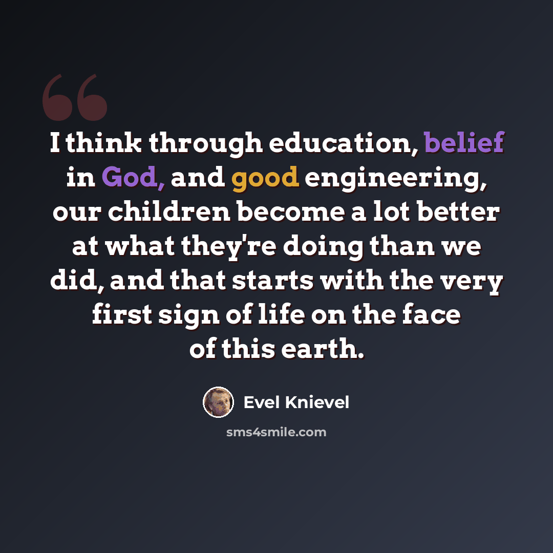 “I think through education, belief in God, and good engineering, our children become a lot better at what they're doing than we did, and that starts with the very first sign of life on the face of this earth.” quote by Evel Knievel