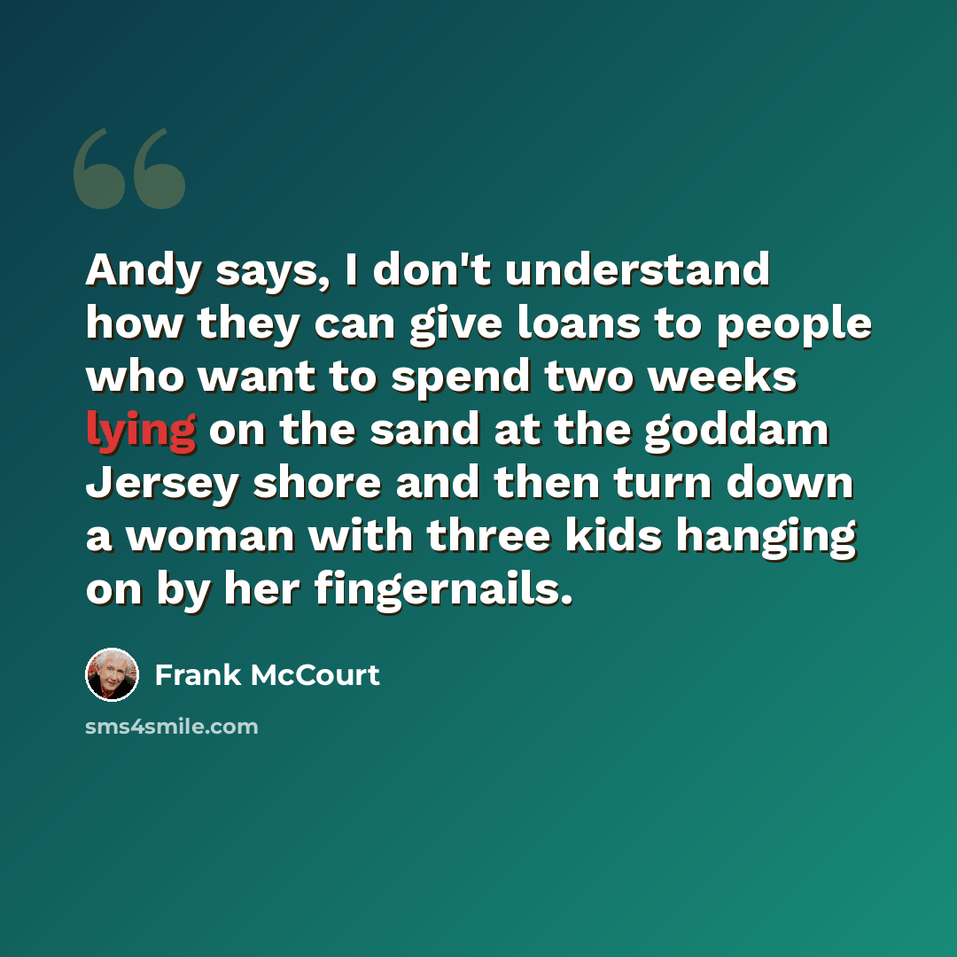 “Andy says, I don't understand how they can give loans to people who want to spend two weeks lying on the sand at the goddam Jersey shore and then turn down a woman with three kids hanging on by her fingernails.” quote by Frank McCourt