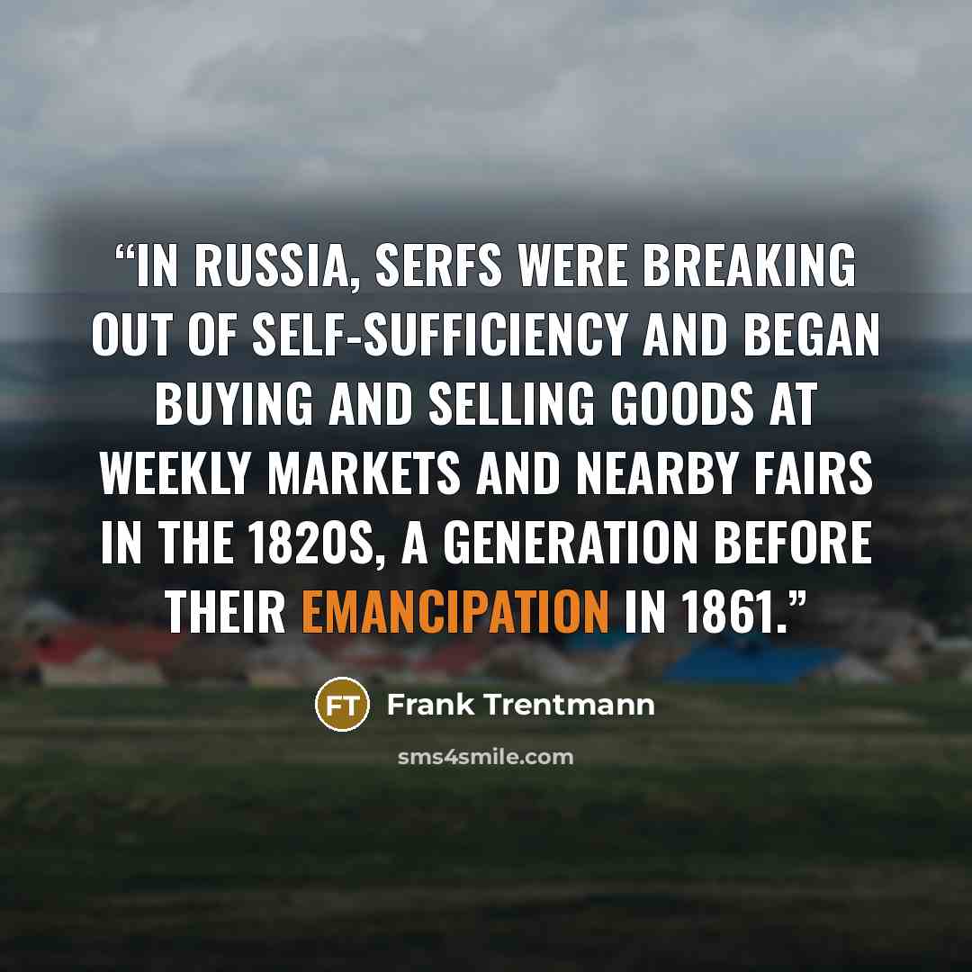 “In Russia, serfs were breaking out of self-sufficiency and began buying and selling goods at weekly markets and nearby fairs in the 1820s, a generation before their emancipation in 1861.” quote by Frank Trentmann