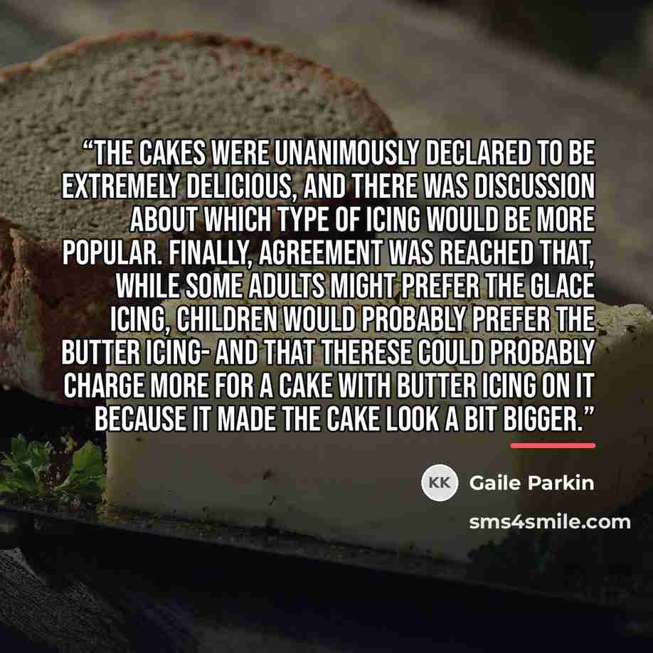 “The cakes were unanimously declared to be extremely delicious, and there was discussion about which type of icing would be more popular. Finally, agreement was reached that, while some adults might prefer the glace icing, children would probably prefer the butter icing- and that Therese could…” quote by Gaile Parkin