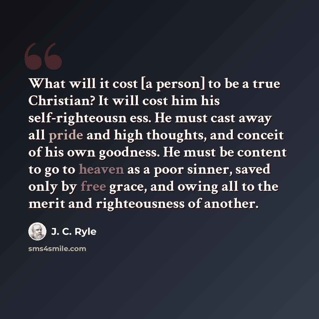 “What will it cost [a person] to be a true Christian? It will cost him his self-righteousn ess. He must cast away all pride and high thoughts, and conceit of his own goodness. He must be content to go to heaven as a poor sinner, saved only by free grace, and owing all to the merit and righteousness…” quote by J. C. Ryle